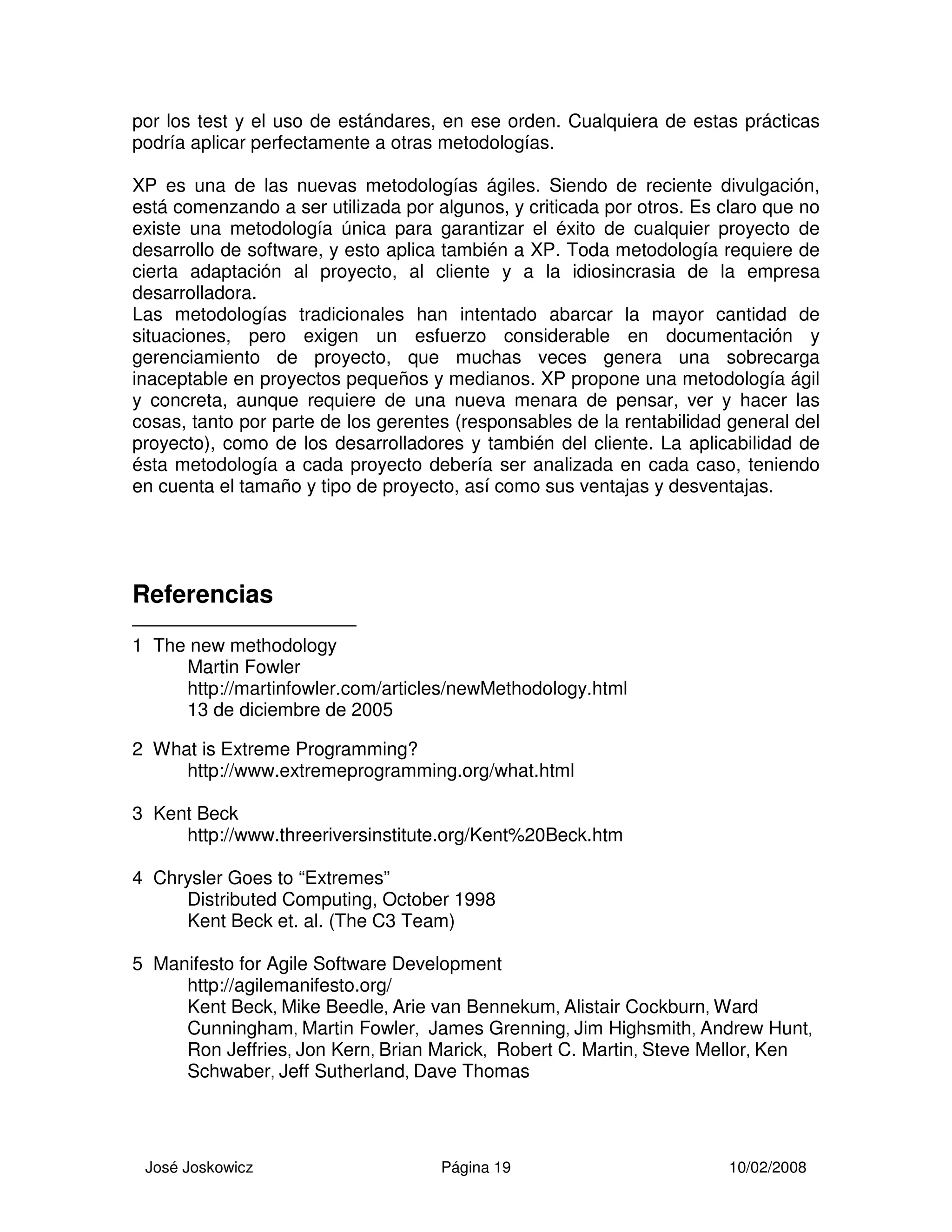 José Joskowicz Página 19 10/02/2008
por los test y el uso de estándares, en ese orden. Cualquiera de estas prácticas
podría aplicar perfectamente a otras metodologías.
XP es una de las nuevas metodologías ágiles. Siendo de reciente divulgación,
está comenzando a ser utilizada por algunos, y criticada por otros. Es claro que no
existe una metodología única para garantizar el éxito de cualquier proyecto de
desarrollo de software, y esto aplica también a XP. Toda metodología requiere de
cierta adaptación al proyecto, al cliente y a la idiosincrasia de la empresa
desarrolladora.
Las metodologías tradicionales han intentado abarcar la mayor cantidad de
situaciones, pero exigen un esfuerzo considerable en documentación y
gerenciamiento de proyecto, que muchas veces genera una sobrecarga
inaceptable en proyectos pequeños y medianos. XP propone una metodología ágil
y concreta, aunque requiere de una nueva menara de pensar, ver y hacer las
cosas, tanto por parte de los gerentes (responsables de la rentabilidad general del
proyecto), como de los desarrolladores y también del cliente. La aplicabilidad de
ésta metodología a cada proyecto debería ser analizada en cada caso, teniendo
en cuenta el tamaño y tipo de proyecto, así como sus ventajas y desventajas.
Referencias
1 The new methodology
Martin Fowler
http://martinfowler.com/articles/newMethodology.html
13 de diciembre de 2005
2 What is Extreme Programming?
http://www.extremeprogramming.org/what.html
3 Kent Beck
http://www.threeriversinstitute.org/Kent%20Beck.htm
4 Chrysler Goes to “Extremes”
Distributed Computing, October 1998
Kent Beck et. al. (The C3 Team)
5 Manifesto for Agile Software Development
http://agilemanifesto.org/
Kent Beck, Mike Beedle, Arie van Bennekum, Alistair Cockburn, Ward
Cunningham, Martin Fowler, James Grenning, Jim Highsmith, Andrew Hunt,
Ron Jeffries, Jon Kern, Brian Marick, Robert C. Martin, Steve Mellor, Ken
Schwaber, Jeff Sutherland, Dave Thomas
 