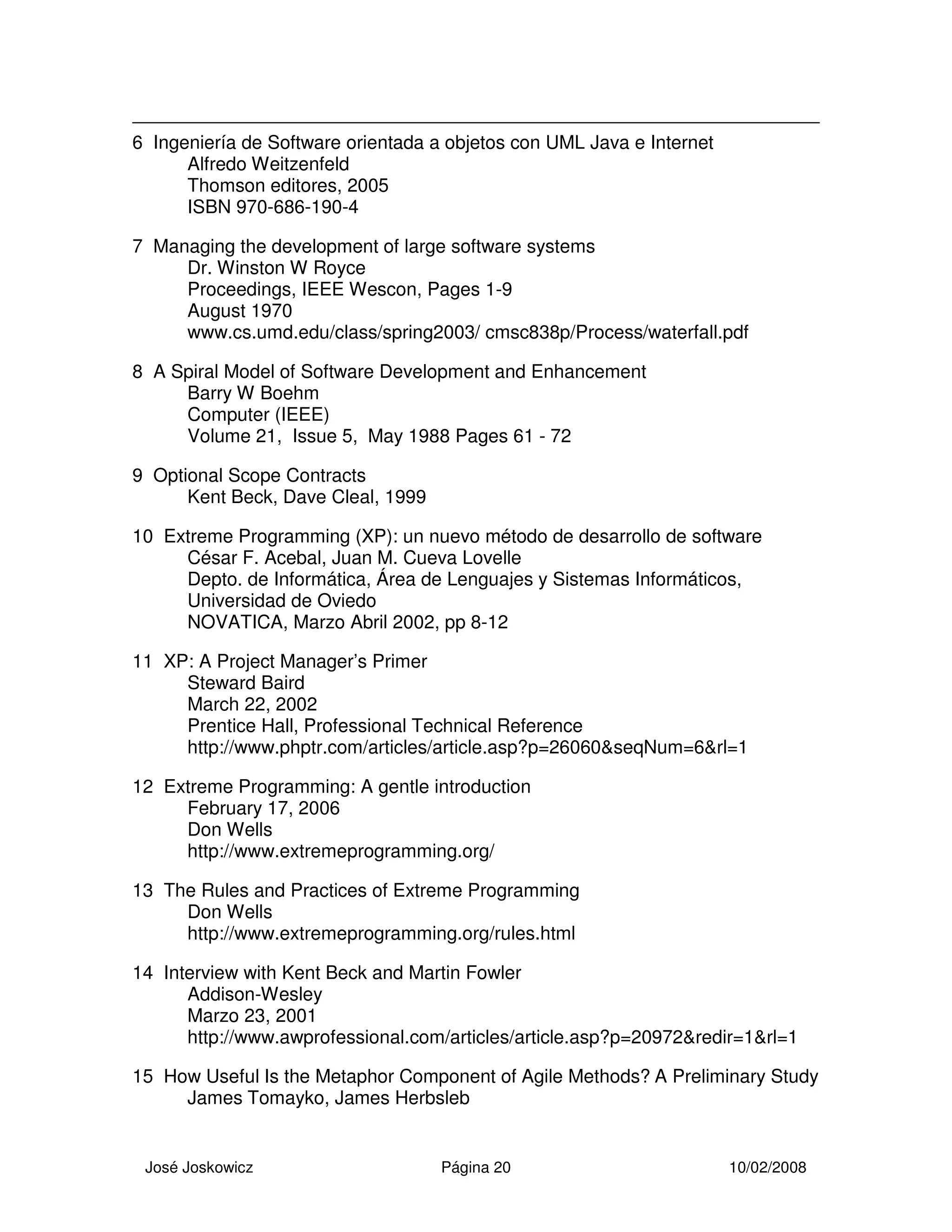 José Joskowicz Página 20 10/02/2008
6 Ingeniería de Software orientada a objetos con UML Java e Internet
Alfredo Weitzenfeld
Thomson editores, 2005
ISBN 970-686-190-4
7 Managing the development of large software systems
Dr. Winston W Royce
Proceedings, IEEE Wescon, Pages 1-9
August 1970
www.cs.umd.edu/class/spring2003/ cmsc838p/Process/waterfall.pdf
8 A Spiral Model of Software Development and Enhancement
Barry W Boehm
Computer (IEEE)
Volume 21, Issue 5, May 1988 Pages 61 - 72
9 Optional Scope Contracts
Kent Beck, Dave Cleal, 1999
10 Extreme Programming (XP): un nuevo método de desarrollo de software
César F. Acebal, Juan M. Cueva Lovelle
Depto. de Informática, Área de Lenguajes y Sistemas Informáticos,
Universidad de Oviedo
NOVATICA, Marzo Abril 2002, pp 8-12
11 XP: A Project Manager’s Primer
Steward Baird
March 22, 2002
Prentice Hall, Professional Technical Reference
http://www.phptr.com/articles/article.asp?p=26060&seqNum=6&rl=1
12 Extreme Programming: A gentle introduction
February 17, 2006
Don Wells
http://www.extremeprogramming.org/
13 The Rules and Practices of Extreme Programming
Don Wells
http://www.extremeprogramming.org/rules.html
14 Interview with Kent Beck and Martin Fowler
Addison-Wesley
Marzo 23, 2001
http://www.awprofessional.com/articles/article.asp?p=20972&redir=1&rl=1
15 How Useful Is the Metaphor Component of Agile Methods? A Preliminary Study
James Tomayko, James Herbsleb
 