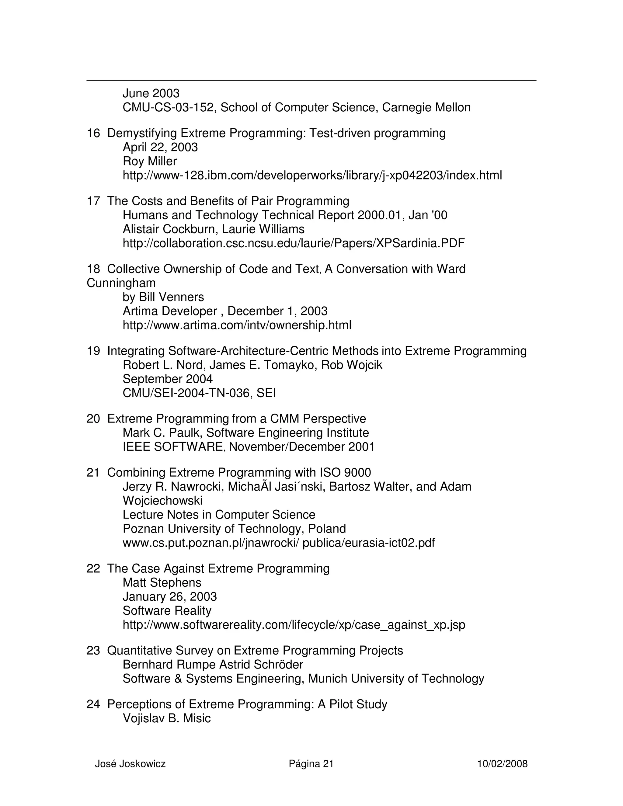 José Joskowicz Página 21 10/02/2008
June 2003
CMU-CS-03-152, School of Computer Science, Carnegie Mellon
16 Demystifying Extreme Programming: Test-driven programming
April 22, 2003
Roy Miller
http://www-128.ibm.com/developerworks/library/j-xp042203/index.html
17 The Costs and Benefits of Pair Programming
Humans and Technology Technical Report 2000.01, Jan '00
Alistair Cockburn, Laurie Williams
http://collaboration.csc.ncsu.edu/laurie/Papers/XPSardinia.PDF
18 Collective Ownership of Code and Text, A Conversation with Ward
Cunningham
by Bill Venners
Artima Developer , December 1, 2003
http://www.artima.com/intv/ownership.html
19 Integrating Software-Architecture-Centric Methods into Extreme Programming
Robert L. Nord, James E. Tomayko, Rob Wojcik
September 2004
CMU/SEI-2004-TN-036, SEI
20 Extreme Programming from a CMM Perspective
Mark C. Paulk, Software Engineering Institute
IEEE SOFTWARE, November/December 2001
21 Combining Extreme Programming with ISO 9000
Jerzy R. Nawrocki, MichaÃl Jasi´nski, Bartosz Walter, and Adam
Wojciechowski
Lecture Notes in Computer Science
Poznan University of Technology, Poland
www.cs.put.poznan.pl/jnawrocki/ publica/eurasia-ict02.pdf
22 The Case Against Extreme Programming
Matt Stephens
January 26, 2003
Software Reality
http://www.softwarereality.com/lifecycle/xp/case_against_xp.jsp
23 Quantitative Survey on Extreme Programming Projects
Bernhard Rumpe Astrid Schröder
Software & Systems Engineering, Munich University of Technology
24 Perceptions of Extreme Programming: A Pilot Study
Vojislav B. Misic
 