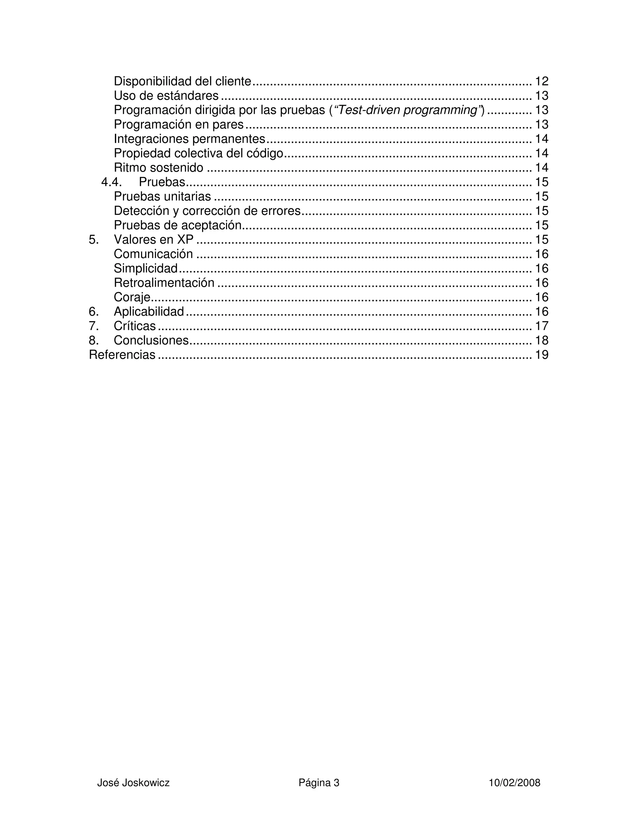 José Joskowicz Página 3 10/02/2008
Disponibilidad del cliente................................................................................ 12
Uso de estándares......................................................................................... 13
Programación dirigida por las pruebas (“Test-driven programming”)............. 13
Programación en pares.................................................................................. 13
Integraciones permanentes............................................................................ 14
Propiedad colectiva del código....................................................................... 14
Ritmo sostenido ............................................................................................. 14
4.4. Pruebas................................................................................................... 15
Pruebas unitarias ........................................................................................... 15
Detección y corrección de errores.................................................................. 15
Pruebas de aceptación................................................................................... 15
5. Valores en XP ................................................................................................ 15
Comunicación ................................................................................................ 16
Simplicidad..................................................................................................... 16
Retroalimentación .......................................................................................... 16
Coraje............................................................................................................. 16
6. Aplicabilidad................................................................................................... 16
7. Críticas........................................................................................................... 17
8. Conclusiones.................................................................................................. 18
Referencias ........................................................................................................... 19
 