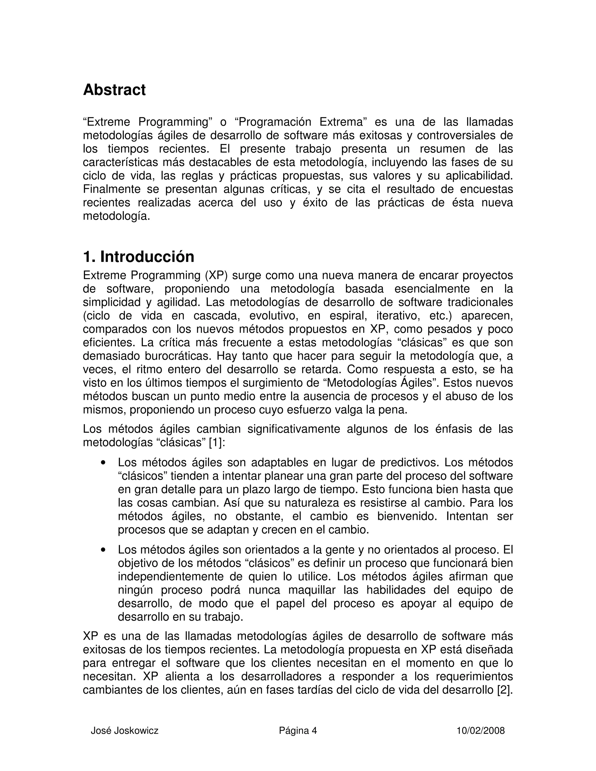 José Joskowicz Página 4 10/02/2008
Abstract
“Extreme Programming” o “Programación Extrema” es una de las llamadas
metodologías ágiles de desarrollo de software más exitosas y controversiales de
los tiempos recientes. El presente trabajo presenta un resumen de las
características más destacables de esta metodología, incluyendo las fases de su
ciclo de vida, las reglas y prácticas propuestas, sus valores y su aplicabilidad.
Finalmente se presentan algunas críticas, y se cita el resultado de encuestas
recientes realizadas acerca del uso y éxito de las prácticas de ésta nueva
metodología.
1. Introducción
Extreme Programming (XP) surge como una nueva manera de encarar proyectos
de software, proponiendo una metodología basada esencialmente en la
simplicidad y agilidad. Las metodologías de desarrollo de software tradicionales
(ciclo de vida en cascada, evolutivo, en espiral, iterativo, etc.) aparecen,
comparados con los nuevos métodos propuestos en XP, como pesados y poco
eficientes. La crítica más frecuente a estas metodologías “clásicas” es que son
demasiado burocráticas. Hay tanto que hacer para seguir la metodología que, a
veces, el ritmo entero del desarrollo se retarda. Como respuesta a esto, se ha
visto en los últimos tiempos el surgimiento de “Metodologías Ágiles”. Estos nuevos
métodos buscan un punto medio entre la ausencia de procesos y el abuso de los
mismos, proponiendo un proceso cuyo esfuerzo valga la pena.
Los métodos ágiles cambian significativamente algunos de los énfasis de las
metodologías “clásicas” [1]:
• Los métodos ágiles son adaptables en lugar de predictivos. Los métodos
“clásicos” tienden a intentar planear una gran parte del proceso del software
en gran detalle para un plazo largo de tiempo. Esto funciona bien hasta que
las cosas cambian. Así que su naturaleza es resistirse al cambio. Para los
métodos ágiles, no obstante, el cambio es bienvenido. Intentan ser
procesos que se adaptan y crecen en el cambio.
• Los métodos ágiles son orientados a la gente y no orientados al proceso. El
objetivo de los métodos “clásicos” es definir un proceso que funcionará bien
independientemente de quien lo utilice. Los métodos ágiles afirman que
ningún proceso podrá nunca maquillar las habilidades del equipo de
desarrollo, de modo que el papel del proceso es apoyar al equipo de
desarrollo en su trabajo.
XP es una de las llamadas metodologías ágiles de desarrollo de software más
exitosas de los tiempos recientes. La metodología propuesta en XP está diseñada
para entregar el software que los clientes necesitan en el momento en que lo
necesitan. XP alienta a los desarrolladores a responder a los requerimientos
cambiantes de los clientes, aún en fases tardías del ciclo de vida del desarrollo [2].
 