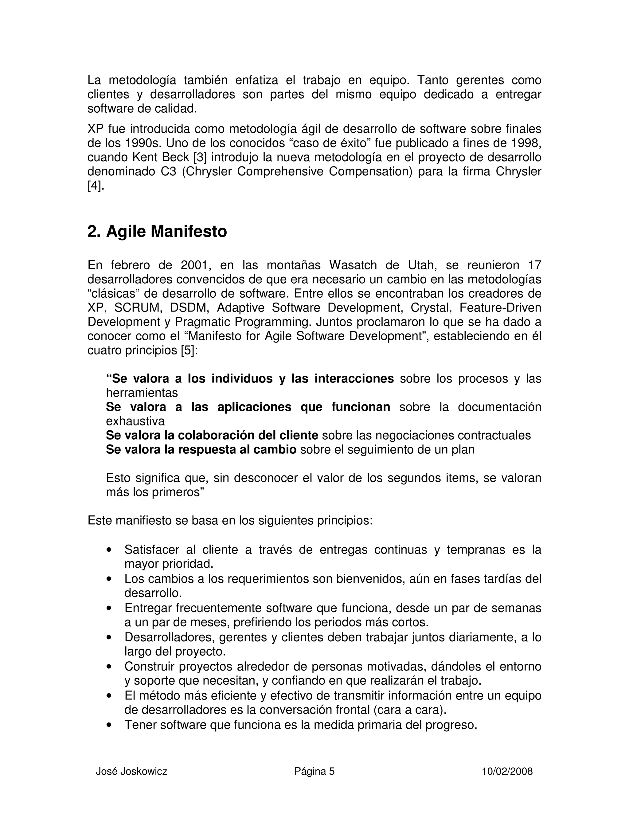 José Joskowicz Página 5 10/02/2008
La metodología también enfatiza el trabajo en equipo. Tanto gerentes como
clientes y desarrolladores son partes del mismo equipo dedicado a entregar
software de calidad.
XP fue introducida como metodología ágil de desarrollo de software sobre finales
de los 1990s. Uno de los conocidos “caso de éxito” fue publicado a fines de 1998,
cuando Kent Beck [3] introdujo la nueva metodología en el proyecto de desarrollo
denominado C3 (Chrysler Comprehensive Compensation) para la firma Chrysler
[4].
2. Agile Manifesto
En febrero de 2001, en las montañas Wasatch de Utah, se reunieron 17
desarrolladores convencidos de que era necesario un cambio en las metodologías
“clásicas” de desarrollo de software. Entre ellos se encontraban los creadores de
XP, SCRUM, DSDM, Adaptive Software Development, Crystal, Feature-Driven
Development y Pragmatic Programming. Juntos proclamaron lo que se ha dado a
conocer como el “Manifesto for Agile Software Development”, estableciendo en él
cuatro principios [5]:
“Se valora a los individuos y las interacciones sobre los procesos y las
herramientas
Se valora a las aplicaciones que funcionan sobre la documentación
exhaustiva
Se valora la colaboración del cliente sobre las negociaciones contractuales
Se valora la respuesta al cambio sobre el seguimiento de un plan
Esto significa que, sin desconocer el valor de los segundos items, se valoran
más los primeros”
Este manifiesto se basa en los siguientes principios:
• Satisfacer al cliente a través de entregas continuas y tempranas es la
mayor prioridad.
• Los cambios a los requerimientos son bienvenidos, aún en fases tardías del
desarrollo.
• Entregar frecuentemente software que funciona, desde un par de semanas
a un par de meses, prefiriendo los periodos más cortos.
• Desarrolladores, gerentes y clientes deben trabajar juntos diariamente, a lo
largo del proyecto.
• Construir proyectos alrededor de personas motivadas, dándoles el entorno
y soporte que necesitan, y confiando en que realizarán el trabajo.
• El método más eficiente y efectivo de transmitir información entre un equipo
de desarrolladores es la conversación frontal (cara a cara).
• Tener software que funciona es la medida primaria del progreso.
 