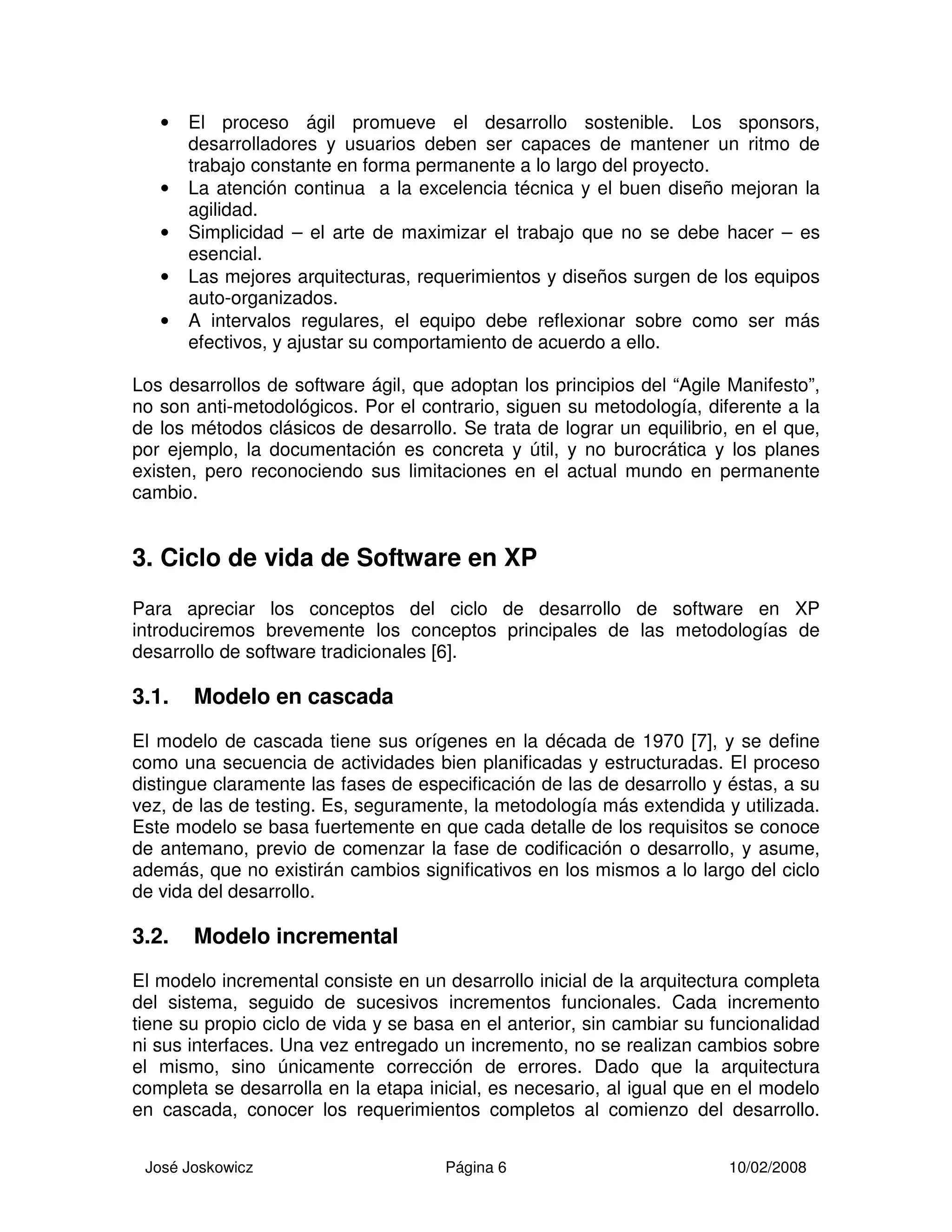 José Joskowicz Página 6 10/02/2008
• El proceso ágil promueve el desarrollo sostenible. Los sponsors,
desarrolladores y usuarios deben ser capaces de mantener un ritmo de
trabajo constante en forma permanente a lo largo del proyecto.
• La atención continua a la excelencia técnica y el buen diseño mejoran la
agilidad.
• Simplicidad – el arte de maximizar el trabajo que no se debe hacer – es
esencial.
• Las mejores arquitecturas, requerimientos y diseños surgen de los equipos
auto-organizados.
• A intervalos regulares, el equipo debe reflexionar sobre como ser más
efectivos, y ajustar su comportamiento de acuerdo a ello.
Los desarrollos de software ágil, que adoptan los principios del “Agile Manifesto”,
no son anti-metodológicos. Por el contrario, siguen su metodología, diferente a la
de los métodos clásicos de desarrollo. Se trata de lograr un equilibrio, en el que,
por ejemplo, la documentación es concreta y útil, y no burocrática y los planes
existen, pero reconociendo sus limitaciones en el actual mundo en permanente
cambio.
3. Ciclo de vida de Software en XP
Para apreciar los conceptos del ciclo de desarrollo de software en XP
introduciremos brevemente los conceptos principales de las metodologías de
desarrollo de software tradicionales [6].
3.1. Modelo en cascada
El modelo de cascada tiene sus orígenes en la década de 1970 [7], y se define
como una secuencia de actividades bien planificadas y estructuradas. El proceso
distingue claramente las fases de especificación de las de desarrollo y éstas, a su
vez, de las de testing. Es, seguramente, la metodología más extendida y utilizada.
Este modelo se basa fuertemente en que cada detalle de los requisitos se conoce
de antemano, previo de comenzar la fase de codificación o desarrollo, y asume,
además, que no existirán cambios significativos en los mismos a lo largo del ciclo
de vida del desarrollo.
3.2. Modelo incremental
El modelo incremental consiste en un desarrollo inicial de la arquitectura completa
del sistema, seguido de sucesivos incrementos funcionales. Cada incremento
tiene su propio ciclo de vida y se basa en el anterior, sin cambiar su funcionalidad
ni sus interfaces. Una vez entregado un incremento, no se realizan cambios sobre
el mismo, sino únicamente corrección de errores. Dado que la arquitectura
completa se desarrolla en la etapa inicial, es necesario, al igual que en el modelo
en cascada, conocer los requerimientos completos al comienzo del desarrollo.
 