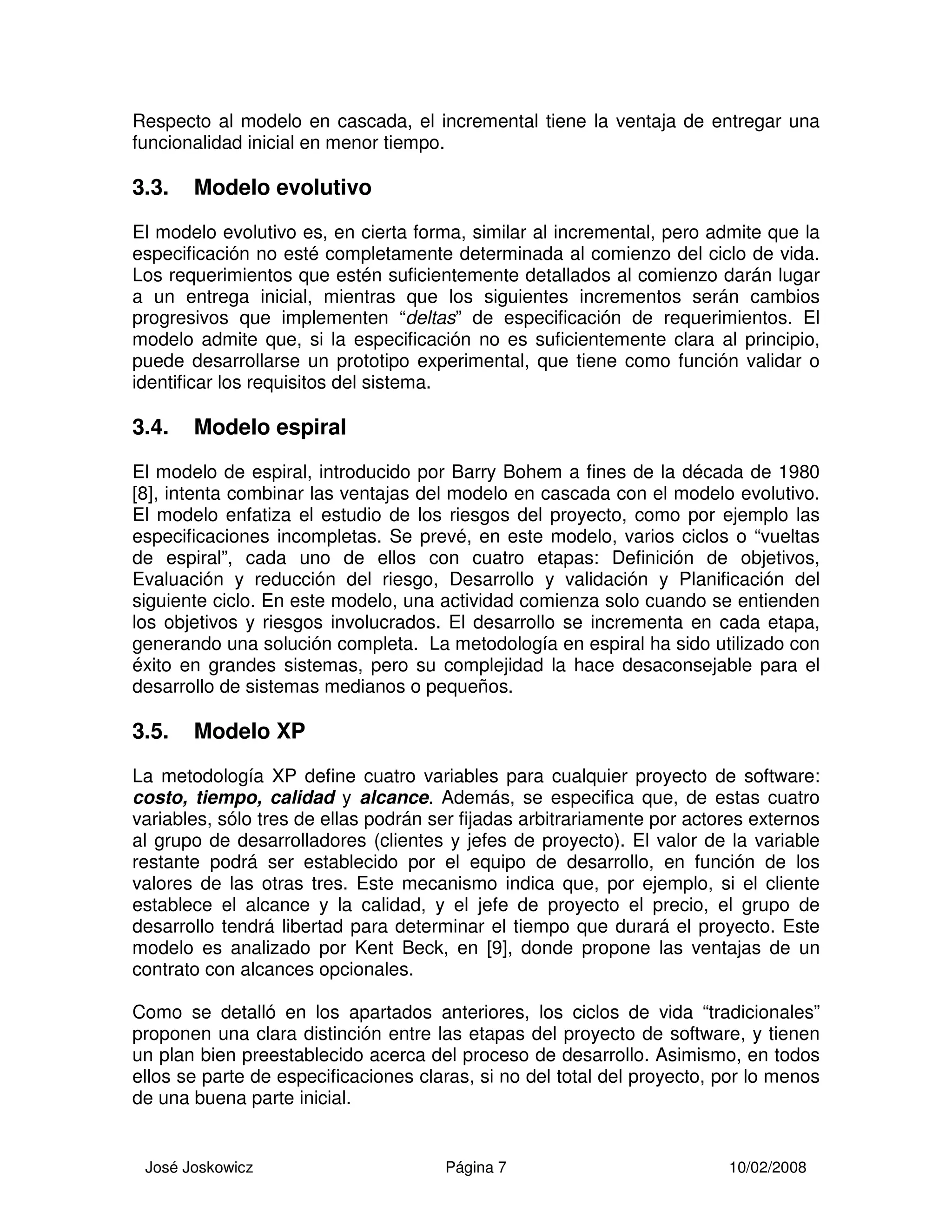 José Joskowicz Página 7 10/02/2008
Respecto al modelo en cascada, el incremental tiene la ventaja de entregar una
funcionalidad inicial en menor tiempo.
3.3. Modelo evolutivo
El modelo evolutivo es, en cierta forma, similar al incremental, pero admite que la
especificación no esté completamente determinada al comienzo del ciclo de vida.
Los requerimientos que estén suficientemente detallados al comienzo darán lugar
a un entrega inicial, mientras que los siguientes incrementos serán cambios
progresivos que implementen “deltas” de especificación de requerimientos. El
modelo admite que, si la especificación no es suficientemente clara al principio,
puede desarrollarse un prototipo experimental, que tiene como función validar o
identificar los requisitos del sistema.
3.4. Modelo espiral
El modelo de espiral, introducido por Barry Bohem a fines de la década de 1980
[8], intenta combinar las ventajas del modelo en cascada con el modelo evolutivo.
El modelo enfatiza el estudio de los riesgos del proyecto, como por ejemplo las
especificaciones incompletas. Se prevé, en este modelo, varios ciclos o “vueltas
de espiral”, cada uno de ellos con cuatro etapas: Definición de objetivos,
Evaluación y reducción del riesgo, Desarrollo y validación y Planificación del
siguiente ciclo. En este modelo, una actividad comienza solo cuando se entienden
los objetivos y riesgos involucrados. El desarrollo se incrementa en cada etapa,
generando una solución completa. La metodología en espiral ha sido utilizado con
éxito en grandes sistemas, pero su complejidad la hace desaconsejable para el
desarrollo de sistemas medianos o pequeños.
3.5. Modelo XP
La metodología XP define cuatro variables para cualquier proyecto de software:
costo, tiempo, calidad y alcance. Además, se especifica que, de estas cuatro
variables, sólo tres de ellas podrán ser fijadas arbitrariamente por actores externos
al grupo de desarrolladores (clientes y jefes de proyecto). El valor de la variable
restante podrá ser establecido por el equipo de desarrollo, en función de los
valores de las otras tres. Este mecanismo indica que, por ejemplo, si el cliente
establece el alcance y la calidad, y el jefe de proyecto el precio, el grupo de
desarrollo tendrá libertad para determinar el tiempo que durará el proyecto. Este
modelo es analizado por Kent Beck, en [9], donde propone las ventajas de un
contrato con alcances opcionales.
Como se detalló en los apartados anteriores, los ciclos de vida “tradicionales”
proponen una clara distinción entre las etapas del proyecto de software, y tienen
un plan bien preestablecido acerca del proceso de desarrollo. Asimismo, en todos
ellos se parte de especificaciones claras, si no del total del proyecto, por lo menos
de una buena parte inicial.
 