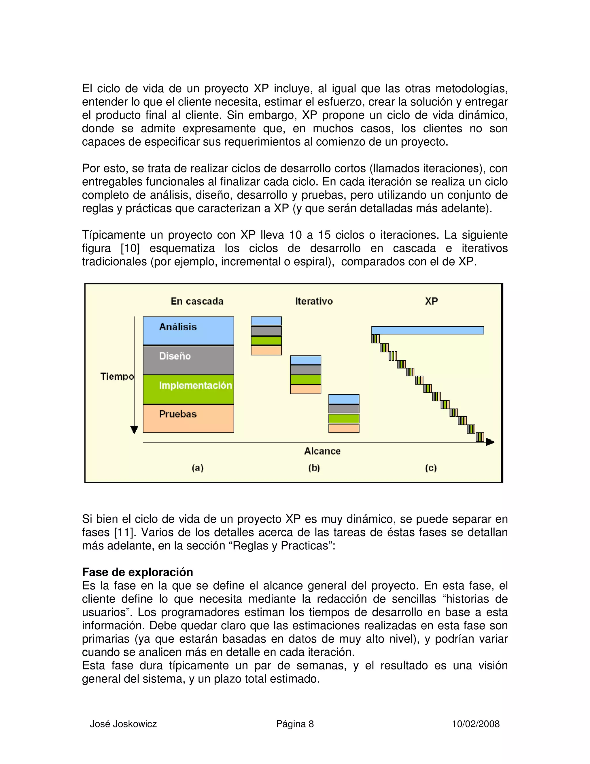 José Joskowicz Página 8 10/02/2008
El ciclo de vida de un proyecto XP incluye, al igual que las otras metodologías,
entender lo que el cliente necesita, estimar el esfuerzo, crear la solución y entregar
el producto final al cliente. Sin embargo, XP propone un ciclo de vida dinámico,
donde se admite expresamente que, en muchos casos, los clientes no son
capaces de especificar sus requerimientos al comienzo de un proyecto.
Por esto, se trata de realizar ciclos de desarrollo cortos (llamados iteraciones), con
entregables funcionales al finalizar cada ciclo. En cada iteración se realiza un ciclo
completo de análisis, diseño, desarrollo y pruebas, pero utilizando un conjunto de
reglas y prácticas que caracterizan a XP (y que serán detalladas más adelante).
Típicamente un proyecto con XP lleva 10 a 15 ciclos o iteraciones. La siguiente
figura [10] esquematiza los ciclos de desarrollo en cascada e iterativos
tradicionales (por ejemplo, incremental o espiral), comparados con el de XP.
Si bien el ciclo de vida de un proyecto XP es muy dinámico, se puede separar en
fases [11]. Varios de los detalles acerca de las tareas de éstas fases se detallan
más adelante, en la sección “Reglas y Practicas”:
Fase de exploración
Es la fase en la que se define el alcance general del proyecto. En esta fase, el
cliente define lo que necesita mediante la redacción de sencillas “historias de
usuarios”. Los programadores estiman los tiempos de desarrollo en base a esta
información. Debe quedar claro que las estimaciones realizadas en esta fase son
primarias (ya que estarán basadas en datos de muy alto nivel), y podrían variar
cuando se analicen más en detalle en cada iteración.
Esta fase dura típicamente un par de semanas, y el resultado es una visión
general del sistema, y un plazo total estimado.
 