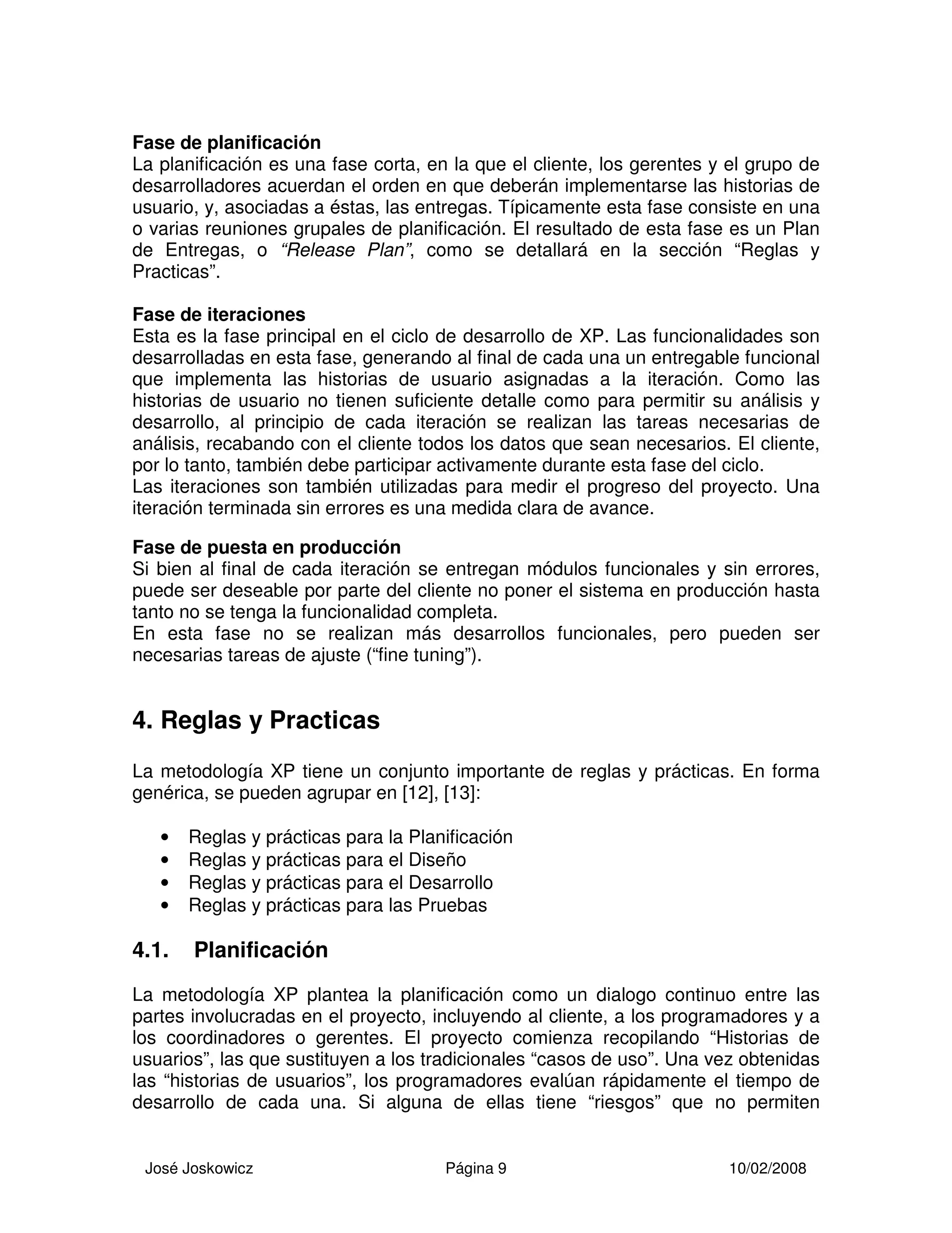 José Joskowicz Página 9 10/02/2008
Fase de planificación
La planificación es una fase corta, en la que el cliente, los gerentes y el grupo de
desarrolladores acuerdan el orden en que deberán implementarse las historias de
usuario, y, asociadas a éstas, las entregas. Típicamente esta fase consiste en una
o varias reuniones grupales de planificación. El resultado de esta fase es un Plan
de Entregas, o “Release Plan”, como se detallará en la sección “Reglas y
Practicas”.
Fase de iteraciones
Esta es la fase principal en el ciclo de desarrollo de XP. Las funcionalidades son
desarrolladas en esta fase, generando al final de cada una un entregable funcional
que implementa las historias de usuario asignadas a la iteración. Como las
historias de usuario no tienen suficiente detalle como para permitir su análisis y
desarrollo, al principio de cada iteración se realizan las tareas necesarias de
análisis, recabando con el cliente todos los datos que sean necesarios. El cliente,
por lo tanto, también debe participar activamente durante esta fase del ciclo.
Las iteraciones son también utilizadas para medir el progreso del proyecto. Una
iteración terminada sin errores es una medida clara de avance.
Fase de puesta en producción
Si bien al final de cada iteración se entregan módulos funcionales y sin errores,
puede ser deseable por parte del cliente no poner el sistema en producción hasta
tanto no se tenga la funcionalidad completa.
En esta fase no se realizan más desarrollos funcionales, pero pueden ser
necesarias tareas de ajuste (“fine tuning”).
4. Reglas y Practicas
La metodología XP tiene un conjunto importante de reglas y prácticas. En forma
genérica, se pueden agrupar en [12], [13]:
• Reglas y prácticas para la Planificación
• Reglas y prácticas para el Diseño
• Reglas y prácticas para el Desarrollo
• Reglas y prácticas para las Pruebas
4.1. Planificación
La metodología XP plantea la planificación como un dialogo continuo entre las
partes involucradas en el proyecto, incluyendo al cliente, a los programadores y a
los coordinadores o gerentes. El proyecto comienza recopilando “Historias de
usuarios”, las que sustituyen a los tradicionales “casos de uso”. Una vez obtenidas
las “historias de usuarios”, los programadores evalúan rápidamente el tiempo de
desarrollo de cada una. Si alguna de ellas tiene “riesgos” que no permiten
 
