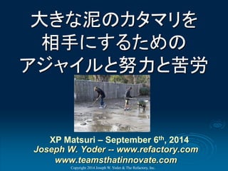 大きな泥のカタマリを 相手にするための アジャイルと努力と苦労 
Copyright 2014 Joseph W. Yoder & The Refactory, Inc. 
XP Matsuri–September 6th, 2014Joseph W. Yoder --www.refactory.comwww.teamsthatinnovate.com  