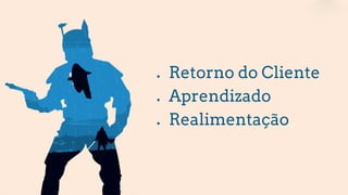● Retorno do Cliente
● Aprendizado
● Realimentação
 