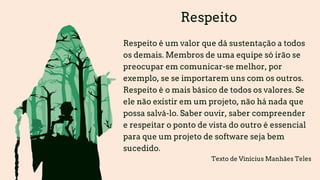 Respeito
Respeito é um valor que dá sustentação a todos
os demais. Membros de uma equipe só irão se
preocupar em comunicar-se melhor, por
exemplo, se se importarem uns com os outros.
Respeito é o mais básico de todos os valores. Se
ele não existir em um projeto, não há nada que
possa salvá-lo. Saber ouvir, saber compreender
e respeitar o ponto de vista do outro é essencial
para que um projeto de software seja bem
sucedido.
Texto de Vinícius Manhães Teles
 