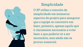 Simplicidade
O XP utiliza o conceito de
simplicidade em inúmeros
aspectos do projeto para assegurar
que a equipe se concentre em
fazer, primeiro, apenas aquilo que
é claramente necessário e evite
fazer o que poderia vir a ser
necessário, mas ainda não se
provou essencial.
 