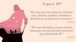 O que é XP?
“XP é um jeito leve, eficiente, de baixo-
risco, flexível, preditivo, científico e
divertido de se desenvolver software”
Kent Beck
“XP é uma disciplina, porque existem
coisas que você precisa fazer para dizer
que está fazendo XP.”
Kent Beck
 