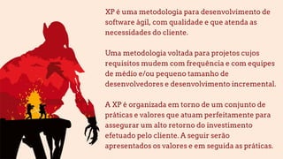 XP é uma metodologia para desenvolvimento de
software ágil, com qualidade e que atenda as
necessidades do cliente.
Uma metodologia voltada para projetos cujos
requisitos mudem com frequência e com equipes
de médio e/ou pequeno tamanho de
desenvolvedores e desenvolvimento incremental.
A XP é organizada em torno de um conjunto de
práticas e valores que atuam perfeitamente para
assegurar um alto retorno do investimento
efetuado pelo cliente. A seguir serão
apresentados os valores e em seguida as práticas.
 