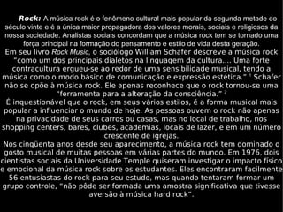 Rock:   A música rock é o fenômeno cultural mais popular da segunda metade do século vinte e é a única maior propagadora dos valores morais, sociais e religiosos da nossa sociedade. Analistas sociais concordam que a música rock tem se tornado uma força principal na formação do pensamento e estilo de vida desta geração. Em seu livro  Rock Music,  o sociólogo William Schafer descreve a música rock “como um dos principais dialetos na linguagem da cultura.... Uma forte contracultura ergueu-se ao redor de uma sensibilidade musical, tendo a música como o modo básico de comunicação e expressão estética.”  1  Schafer não se opõe à música rock. Ele apenas reconhece que o rock tornou-se uma “ferramenta para a alteração da consciência.”  2 É inquestionável que o rock, em seus vários estilos, é a forma musical mais popular a influenciar o mundo de hoje. As pessoas ouvem o rock não apenas na privacidade de seus carros ou casas, mas no local de trabalho, nos shopping centers, bares, clubes, academias, locais de lazer, e em um número crescente de igrejas. Nos cinqüenta anos desde seu aparecimento, a música rock tem dominado o gosto musical de muitas pessoas em várias partes do mundo. Em 1976, dois cientistas sociais da Universidade Temple quiseram investigar o impacto físico e emocional da música rock sobre os estudantes. Eles encontraram facilmente 56 entusiastas do rock para seu estudo, mas quando tentaram formar um grupo controle, “não pôde ser formada uma amostra significativa que tivesse aversão à música hard rock”. 