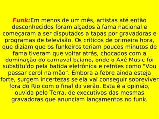 Funk: Em menos de um mês, artistas até então desconhecidos foram alçados à fama nacional e começaram a ser disputados a tapas por gravadoras e programas de televisão. Os críticos de primeira hora, que diziam que os funkeiros teriam poucos minutos de fama tiveram que voltar atrás, chocados com a dominação do carnaval baiano, onde o Axé Music foi substituído pela batida eletrônica e refrões como "Vou passar cerol na mão". Embora a febre ainda esteja forte, surgem incertezas se ela vai conseguir sobreviver fora do Rio com o final do verão. Esta é a opinião, ouvida pelo Terra, de executivos das mesmas gravadoras que anunciam lançamentos no funk. 