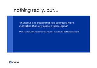 nothing really, but…

  “If there is one device that has destroyed more
  innovation than any other, it is Six Sigma”
  Mark Fishman, MD, president of the Novartis Institutes for BioMedical Research
 