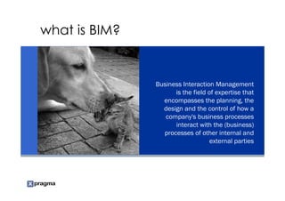 what is BIM?


               Business Interaction Management
                     is the field of expertise that
                 encompasses the planning, the
                 design and the control of how a
                  company's business processes
                     interact with the (business)
                 processes of other internal and
                                   external parties
 