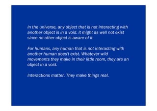 In the universe, any object that is not interacting with
another object is in a void. It might as well not exist
since no other object is aware of it.

For humans, any human that is not interacting with
another human does't exist. Whatever wild
movements they make in their little room, they are an
object in a void.

Interactions matter. They make things real.
 