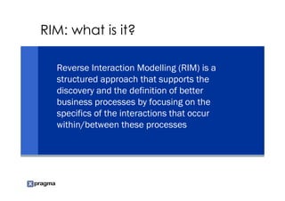 RIM: what is it?

  Reverse Interaction Modelling (RIM) is a
  structured approach that supports the
  discovery and the definition of better
  business processes by focusing on the
  specifics of the interactions that occur
  within/between these processes
 