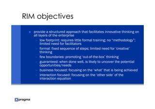 RIM objectives
   provide a structured approach that facilitates innovative thinking on
   all layers of the enterprise
    – low footprint: requires little formal training; no “methodology”;
        limited need for facilitators
    – formal: fixed sequence of steps; limited need for ‘creative’
        thinking
    – few boundaries: promoting ‘out-of-the-box’ thinking
    – guaranteed: when done well, is likely to uncover the potential
        opportunities/needs
    – business focused: focusing on the ‘what’ that is being achieved
    – interaction focused: focusing on the ‘other side’ of the
        interaction equation
 