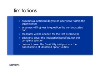limitations

   assumes a sufficient degree of ‘openness’ within the
   organisation
   assumes willingness to question the current status
   quo
   facilitator will be needed for the first exercise(s)
   does only cover the interaction specifics, not the
   complete solution
   does not cover the feasibility analysis, nor the
   prioritisation of identified opportunities
 