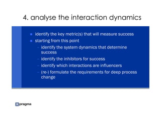 4. analyse the interaction dynamics

   identify the key metric(s) that will measure success
   starting from this point
    – identify the system dynamics that determine
      success
    – identify the inhibitors for success
    – identify which interactions are influencers
    – (re-) formulate the requirements for deep process
      change
 