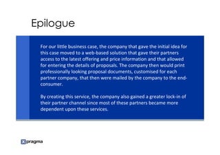 Epilogue

 For our little business case, the company that gave the initial idea for
 this case moved to a web-based solution that gave their partners
 access to the latest offering and price information and that allowed
 for entering the details of proposals. The company then would print
 professionally looking proposal documents, customised for each
 partner company, that then were mailed by the company to the end-
 consumer.

 By creating this service, the company also gained a greater lock-in of
 their partner channel since most of these partners became more
 dependent upon these services.
 