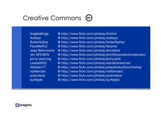Creative Commons

 AngelsWings        @ http://www.flickr.com/photos/linhtinh/
 Araleya            @ http://www.flickr.com/photos/araleya/
 ButterflySha       @ http://www.flickr.com/photos/butterflysha/
 FaceMePLS          @ http://www.flickr.com/photos/faceme/
 Jaap Steinvoorte   @ http://www.flickr.com/photos/stoneford/
 Jen SFO-BCN        @ http://www.flickr.com/photos/jenniferwoodardmaderazo/
 jenny downing      @ http://www.flickr.com/photos/jenny-pics/
 Lessa0502          @ http://www.flickr.com/photos/wandererwoman/
 littledan77        @ http://www.flickr.com/photos/pressthebuttononthetop/ /
 nailbender         @ http://www.flickr.com/photos/nailbender/
 polandeze          @ http://www.flickr.com/photos/polandeze/
 surfstyle          @ http://www.flickr.com/photos/surfstyle/
 