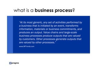 what is a business process?

  “At its most generic, any set of activities performed by
  a business that is initiated by an event, transforms
  information, materials or business commitments, and
  produces an output. Value chains and large-scale
  business processes produce outputs that are valued
  by customers. Other processes generate outputs that
  are valued by other processes.”
  www.BPTrends.com
 