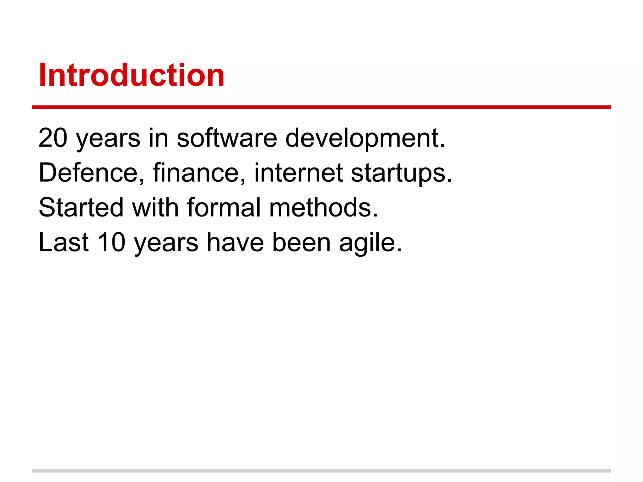 Introduction
20 years in software development.
Defence, finance, internet startups.
Started with formal methods.
Last 10 years have been agile.
 