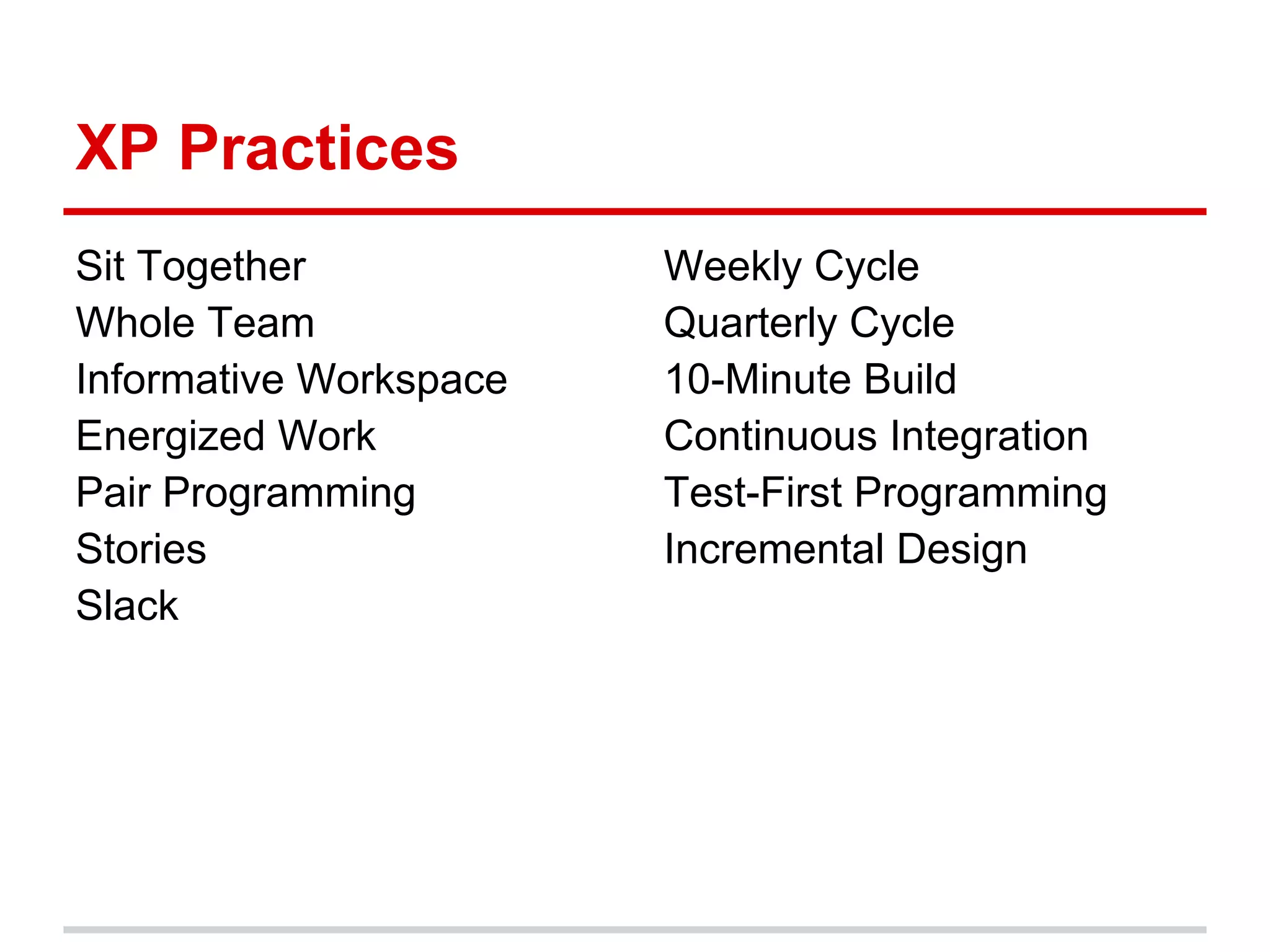 XP Practices
Sit Together            Weekly Cycle
Whole Team              Quarterly Cycle
Informative Workspace   10-Minute Build
Energized Work          Continuous Integration
Pair Programming        Test-First Programming
Stories                 Incremental Design
Slack
 