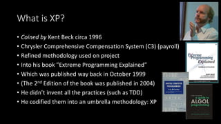 What is XP?
• Coined by Kent Beck circa 1996
• Chrysler Comprehensive Compensation System (C3) (payroll)
• Refined methodology used on project
• Into his book ”Extreme Programming Explained”
• Which was published way back in October 1999
• (The 2nd Edition of the book was published in 2004)
• He didn’t invent all the practices (such as TDD)
• He codified them into an umbrella methodology: XP
 