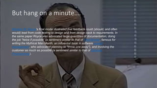 But hang on a minute….
Winston W. Royce's final model illustrated that feedback could (should, and often
would) lead from code testing to design and from design back to requirements. In
the same paper Royce also advocated large quantities of documentation, doing
the job "twice if possible" (a sentiment similar to that of Fred Brooks, famous for
writing the Mythical Man Month, an influential book in software project
management, who advocated planning to "throw one away"), and involving the
customer as much as possible (a sentiment similar to that of Extreme
Programming).
 