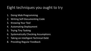Eight techniques you ought to try
1. Doing Mob Programming
2. Writing Self-Documenting Code
3. Knowing Your Tool
4. Automating Deployment
5. Trying Tiny Tasking
6. Systematically Checking Assumptions
7. Taking on Intelligent Technical Debt
8. Providing Regular Feedback
 
