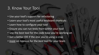 3. Know Your Tool
• Use your tool’s support for refactoring
• Learn your tool’s most useful keyboard shortcuts
• Learn how to configure your tool
• Ensure you can run tests from within your tool
• Use the best tool for the code base you’re working on
• Get a better IDE if the one you’re using is crap
• Insist on licences for the best tool for your team
 