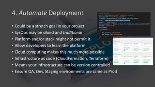 4. Automate Deployment
• Could be a stretch goal in your project
• SysOps may be siloed and traditional
• Platform and/or stack might not permit it
• Allow developers to learn the platform
• Cloud computing makes this much more possible
• Infrastructure as code (CloudFormation, Terraform)
• Means your infrastructure can be version controlled
• Ensure QA, Dev, Staging environments are same as Prod
 