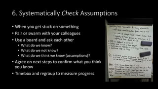 6. Systematically Check Assumptions
• When you get stuck on something
• Pair or swarm with your colleagues
• Use a board and ask each other
• What do we know?
• What do we not know?
• What do we think we know (assumptions)?
• Agree on next steps to confirm what you think
you know
• Timebox and regroup to measure progress
 