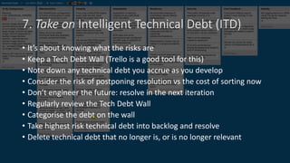 7. Take on Intelligent Technical Debt (ITD)
• It’s about knowing what the risks are
• Keep a Tech Debt Wall (Trello is a good tool for this)
• Note down any technical debt you accrue as you develop
• Consider the risk of postponing resolution vs the cost of sorting now
• Don’t engineer the future: resolve in the next iteration
• Regularly review the Tech Debt Wall
• Categorise the debt on the wall
• Take highest risk technical debt into backlog and resolve
• Delete technical debt that no longer is, or is no longer relevant
 
