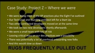 Case Study: Project Z – Where we were
• We were doing most of the XP practices plus the Eight I’ve outlined
• Our Tech Lead and founding architect left for a Start Up
• Two other contracted developers moved on at the same time
• We took on two new developers shortly afterwards
• We were a small team with lots of risk
• Loosing critical mass on our dev practices was a possibility
• There was potentially a lot of overhead onboarding new folks
• And this would slow us down
 