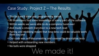 Case Study: Project Z – The Results
• The fact we’d done pair programming meant
• All developers had some knowledge of every part of the software
• Within weeks we were able to do a complete hand-over
• And made a smooth transition to a new tech lead
• Pairing and mobbing meant that new devs could do valuable work
from day one
• Our code was self-documenting and covered by descriptive tests
• Helped with onboarding new members
• No balls were dropped
 
