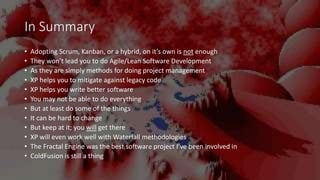 In Summary
• Adopting Scrum, Kanban, or a hybrid, on it’s own is not enough
• They won’t lead you to do Agile/Lean Software Development
• As they are simply methods for doing project management
• XP helps you to mitigate against legacy code
• XP helps you write better software
• You may not be able to do everything
• But at least do some of the things
• It can be hard to change
• But keep at it; you will get there
• XP will even work well with Waterfall methodologies
• The Fractal Engine was the best software project I’ve been involved in
• ColdFusion is still a thing
 