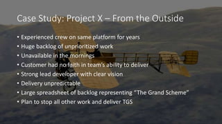 Case Study: Project X – From the Outside
• Experienced crew on same platform for years
• Huge backlog of unprioritized work
• Unavailable in the mornings
• Customer had no faith in team’s ability to deliver
• Strong lead developer with clear vision
• Delivery unpredictable
• Large spreadsheet of backlog representing “The Grand Scheme”
• Plan to stop all other work and deliver TGS
 