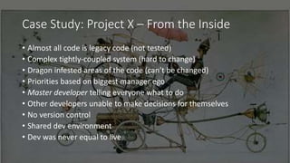 Case Study: Project X – From the Inside
• Almost all code is legacy code (not tested)
• Complex tightly-coupled system (hard to change)
• Dragon infested areas of the code (can’t be changed)
• Priorities based on biggest manager ego
• Master developer telling everyone what to do
• Other developers unable to make decisions for themselves
• No version control
• Shared dev environment
• Dev was never equal to live
 