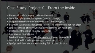 Case Study: Project Y – From the Inside
• Almost all code is legacy code (not tested)
• Complex tightly-coupled system (hard to change)
• Dragon infested areas of the code (can’t be changed)
• BDD test suite takes a long time to run (and therefore is not run often)
• Large overhead of story writing, development, QA hand-offs
• Deployment takes up to a day to arrange
• And several hours to do
• Production version of code does not exist in version control
• Lots of siloed knowledge amongst developers
• SysOps and Devs not understanding full picture of stack
 