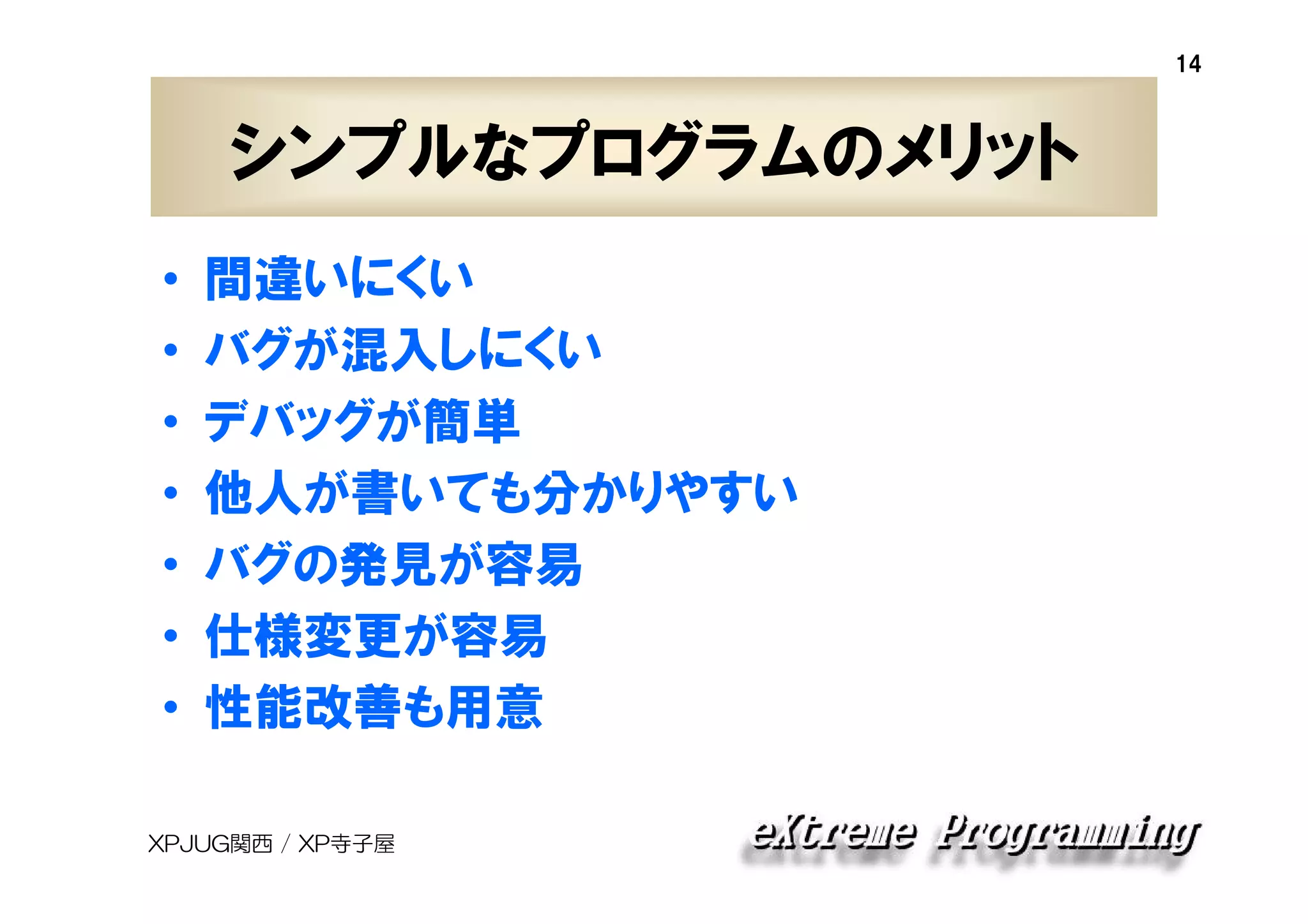 14

シンプルなプログラムのメリット
•
•
•
•
•
•
•

間違いにくい
バグが混入しにくい
デバッグが簡単
他人が書いても分かりやすい
バグの発見が容易
仕様変更が容易
性能改善も用意

XPJUG関西 / XP寺子屋

 