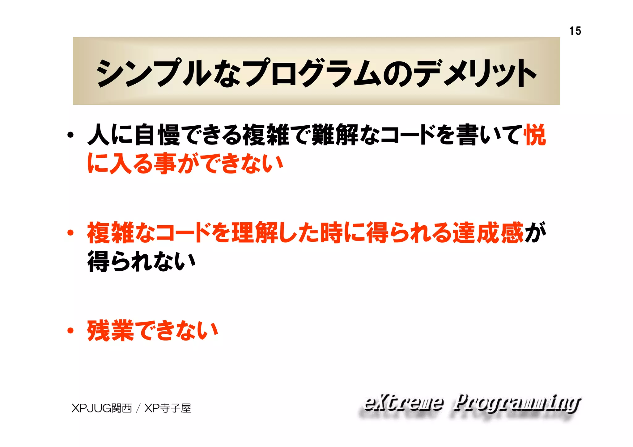 15

シンプルなプログラムのデメリット
• 人に自慢できる複雑で難解なコードを書いて悦
に入る事ができない
• 複雑なコードを理解した時に得られる達成感が
得られない
• 残業できない
XPJUG関西 / XP寺子屋

 
