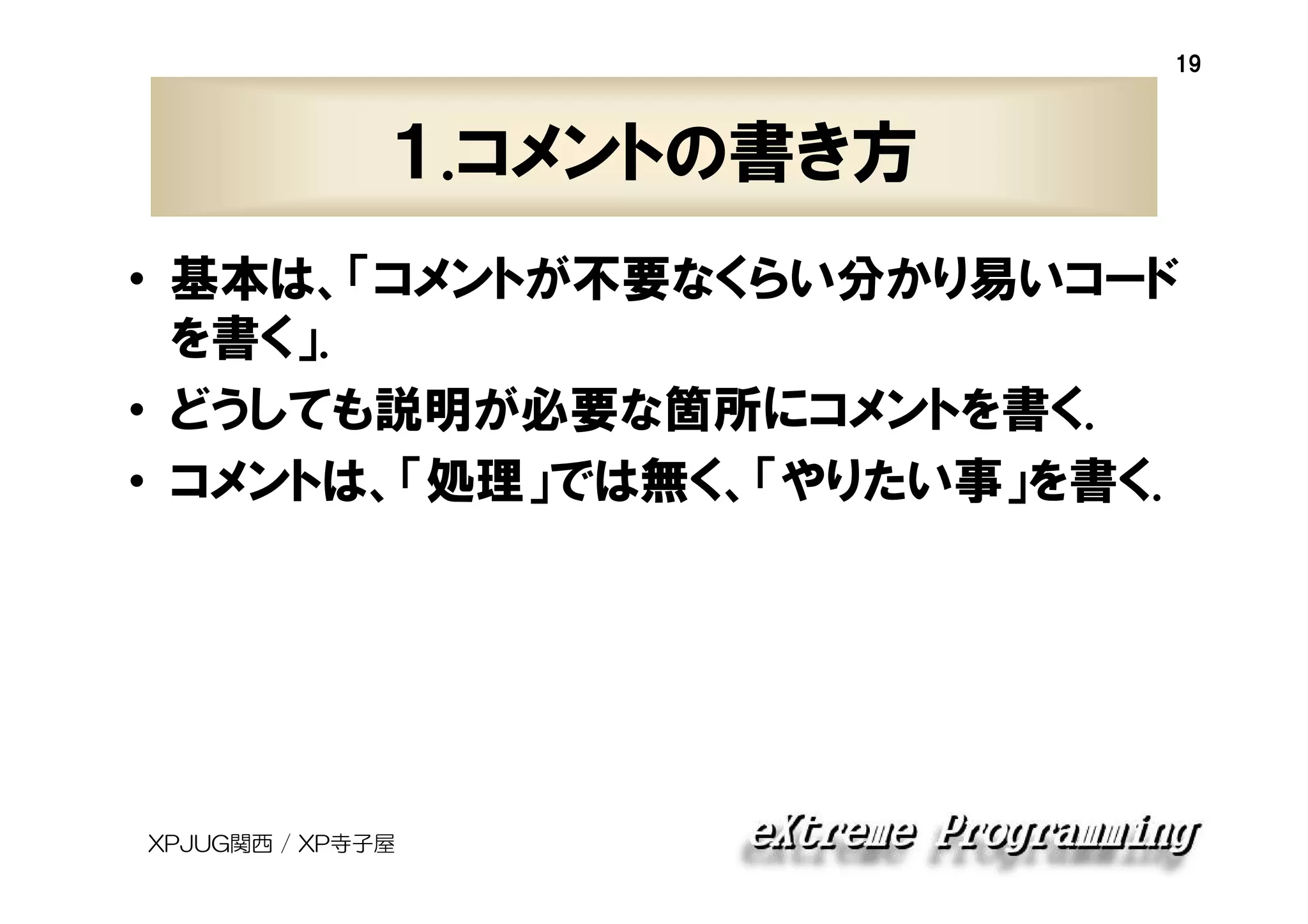 19

１.コメントの書き方
• 基本は、「コメントが不要なくらい分かり易いコード
を書く」.
• どうしても説明が必要な箇所にコメントを書く.
• コメントは、「処理」では無く、「やりたい事」を書く.

XPJUG関西 / XP寺子屋

 