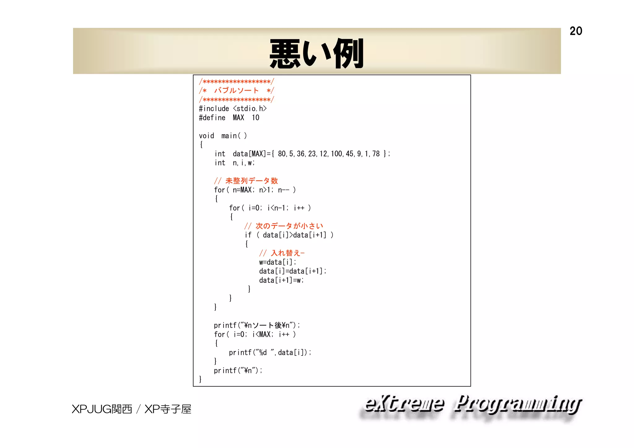 20

悪い例
/******************/
/* バブルソート */
/******************/
#include <stdio.h>
#define MAX 10
void main( )
{
int data[MAX]={ 80,5,36,23,12,100,45,9,1,78 };
int n,i,w;
// 未整列データ数
for( n=MAX; n>1; n-- )
{
for( i=0; i<n-1; i++ )
{
// 次のデータが小さい
if ( data[i]>data[i+1] )
{
// 入れ替え—
w=data[i];
data[i]=data[i+1];
data[i+1]=w;
}
}
}
printf("¥nソート後¥n");
for( i=0; i<MAX; i++ )
{
printf("%d ",data[i]);
}
printf("¥n");
}

XPJUG関西 / XP寺子屋

 