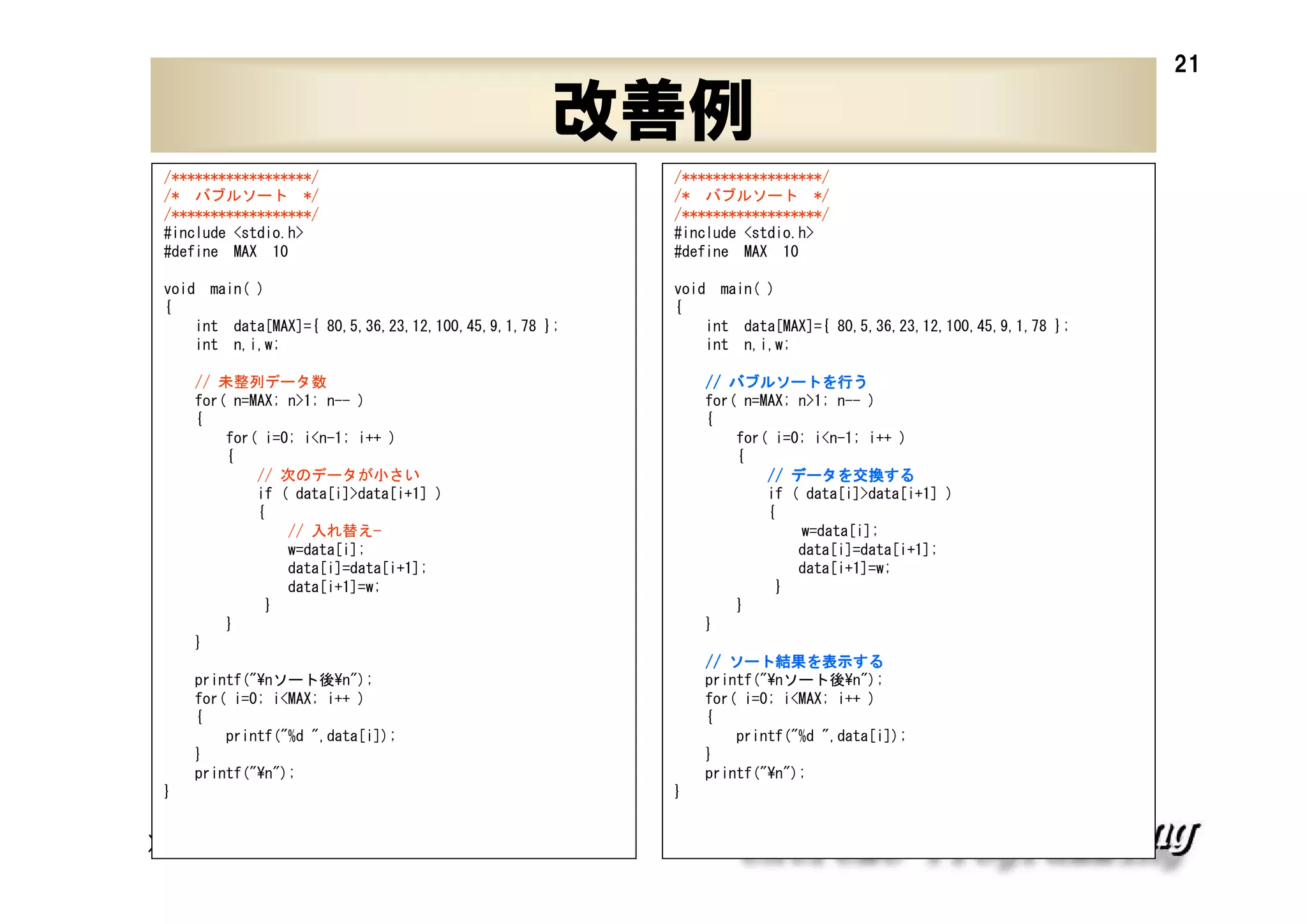 21

改善例
/******************/
/* バブルソート */
/******************/
#include <stdio.h>
#define MAX 10

/******************/
/* バブルソート */
/******************/
#include <stdio.h>
#define MAX 10

void main( )
{
int data[MAX]={ 80,5,36,23,12,100,45,9,1,78 };
int n,i,w;

void main( )
{
int data[MAX]={ 80,5,36,23,12,100,45,9,1,78 };
int n,i,w;

// 未整列データ数
for( n=MAX; n>1; n-- )
{
for( i=0; i<n-1; i++ )
{
// 次のデータが小さい
if ( data[i]>data[i+1] )
{
// 入れ替え—
w=data[i];
data[i]=data[i+1];
data[i+1]=w;
}
}
}

バブルソートを
// バブルソートを行う
for( n=MAX; n>1; n-- )
{
for( i=0; i<n-1; i++ )
{
データを交換する
// データを交換する
if ( data[i]>data[i+1] )
{
w=data[i];
data[i]=data[i+1];
data[i+1]=w;
}
}
}
ソート結果 表示する
結果を
// ソート結果を表示する
printf("¥nソート後¥n");
for( i=0; i<MAX; i++ )
{
printf("%d ",data[i]);
}
printf("¥n");

printf("¥nソート後¥n");
for( i=0; i<MAX; i++ )
{
printf("%d ",data[i]);
}
printf("¥n");
}

XPJUG関西 / XP寺子屋

}

 
