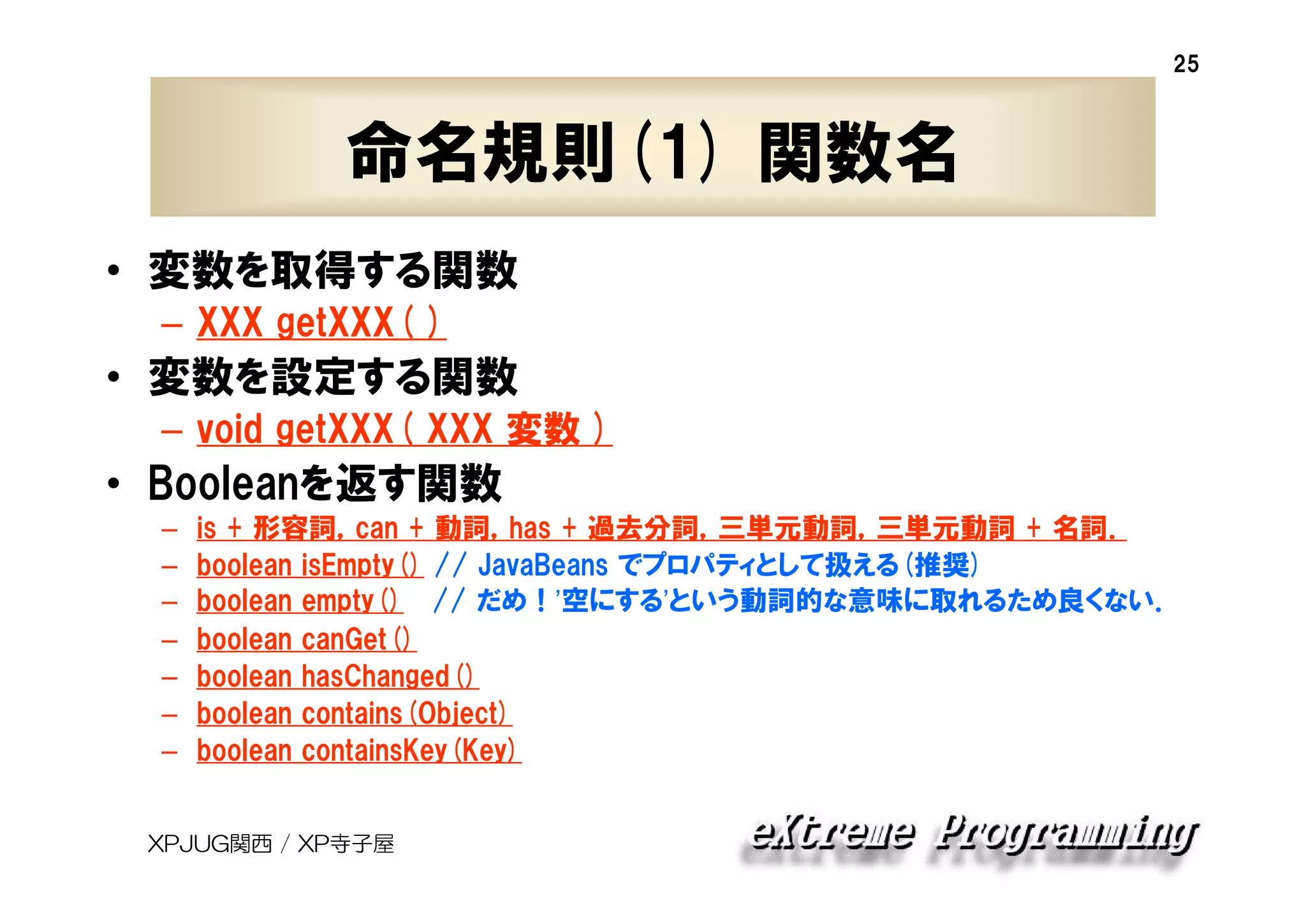 25

命名規則(1) 関数名
• 変数を取得する関数
– XXX getXXX( )

• 変数を設定する関数
– void getXXX( XXX 変数 )

• Booleanを返す関数
–
–
–
–
–
–
–

is + 形容詞，can + 動詞，has + 過去分詞，三単元動詞，三単元動詞 + 名詞．
boolean isEmpty() // JavaBeans でプロパティとして扱える(推奨)
boolean empty() // だめ！’空にする’という動詞的な意味に取れるため良くない．
boolean canGet()
boolean hasChanged()
boolean contains(Object)
boolean containsKey(Key)

XPJUG関西 / XP寺子屋

 