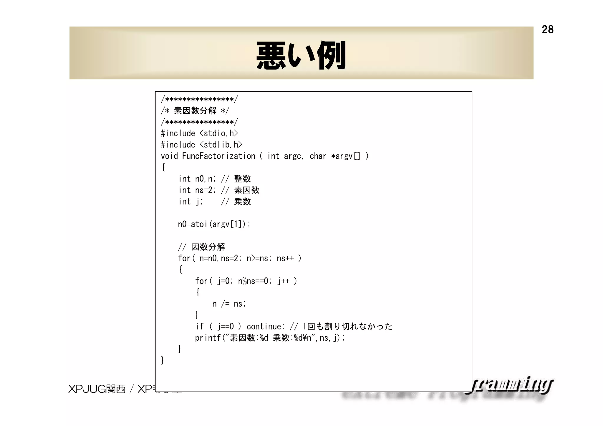 28

悪い例
/****************/
/* 素因数分解 */
/****************/
#include <stdio.h>
#include <stdlib.h>
void FuncFactorization ( int argc, char *argv[] )
{
int n0,n; // 整数
int ns=2; // 素因数
int j;
// 乗数
n0=atoi(argv[1]);
// 因数分解
for( n=n0,ns=2; n>=ns; ns++ )
{
for( j=0; n%ns==0; j++ )
{
n /= ns;
}
if ( j==0 ) continue; // 1回も割り切れなかった
printf("素因数:%d 乗数:%d¥n",ns,j);
}
}

XPJUG関西 / XP寺子屋

 